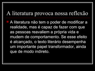 A literatura provoca nossa reflexão


A literatura não tem o poder de modificar a
realidade, mas é capaz de fazer com que
as pessoas reavaliem a própria vida e
mudem de comportamento. Se esse efeito
é alcançado, o texto literário desempenha
um importante papel transformador, ainda
que de modo indireto.

 