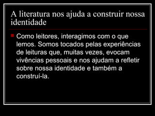 A literatura nos ajuda a construir nossa
identidade


Como leitores, interagimos com o que
lemos. Somos tocados pelas experiências
de leituras que, muitas vezes, evocam
vivências pessoais e nos ajudam a refletir
sobre nossa identidade e também a
construí-la.

 