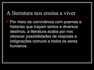 A literatura nos ensina a viver


Por meio da convivência com poemas e
histórias que traçam tantos e diversos
destinos, a literatura acaba por nos
oferecer possibilidades de resposta a
indignações comuns a todos os seres
humanos.

 