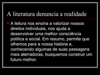 A literatura denuncia a realidade


A leitura nos ensina a valorizar nossos
direitos individuais, nos ajuda a
desenvolver uma melhor consciência
política e social. Em resumo, permite que
olhemos para a nossa história e,
conhecendo algumas de suas passagens
mais aterradoras, busquemos construir um
futuro melhor.

 
