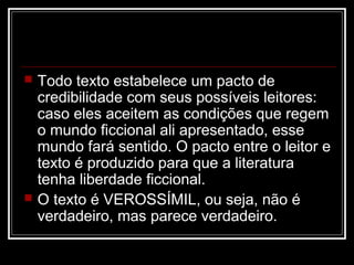 



Todo texto estabelece um pacto de
credibilidade com seus possíveis leitores:
caso eles aceitem as condições que regem
o mundo ficcional ali apresentado, esse
mundo fará sentido. O pacto entre o leitor e
texto é produzido para que a literatura
tenha liberdade ficcional.
O texto é VEROSSÍMIL, ou seja, não é
verdadeiro, mas parece verdadeiro.

 