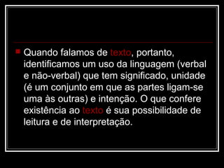 

Quando falamos de texto, portanto,
identificamos um uso da linguagem (verbal
e não-verbal) que tem significado, unidade
(é um conjunto em que as partes ligam-se
uma às outras) e intenção. O que confere
existência ao texto é sua possibilidade de
leitura e de interpretação.

 