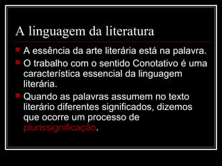 A linguagem da literatura





A essência da arte literária está na palavra.
O trabalho com o sentido Conotativo é uma
característica essencial da linguagem
literária.
Quando as palavras assumem no texto
literário diferentes significados, dizemos
que ocorre um processo de
plurissignificação.

 