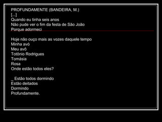 PROFUNDAMENTE (BANDEIRA, M.)
[...]
Quando eu tinha seis anos
Não pude ver o fim da festa de São João
Porque adormeci
Hoje não ouço mais as vozes daquele tempo
Minha avó
Meu avô
Totônio Rodrigues
Tomásia
Rosa
Onde estão todos eles?
_ Estão todos dormindo
Estão deitados
Dormindo
Profundamente.

 