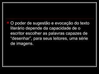 

O poder de sugestão e evocação do texto
literário depende da capacidade de o
escritor escolher as palavras capazes de
“desenhar”, para seus leitores, uma série
de imagens.

 