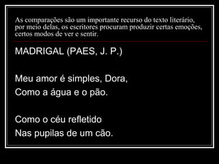 As comparações são um importante recurso do texto literário,
por meio delas, os escritores procuram produzir certas emoções,
certos modos de ver e sentir.

MADRIGAL (PAES, J. P.)
Meu amor é simples, Dora,
Como a água e o pão.
Como o céu refletido
Nas pupilas de um cão.

 