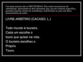 Um outro recurso são as METÁFORAS. Elas criam um processo de
substituição: aproximam-se dois elementos que, em um contexto específico,
guardam alguma relação de semelhança, transferindo-se, para um deles,
características do outro.

LIVRE-ARBÍTRIO (CACASO, L.)
Todo mundo é toureiro.
Cada um escolhe o
touro que quiser na vida.
O toureiro escolheu o
Próprio
Touro.

 