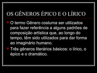 OS GÊNEROS ÉPICO E O LÍRICO




O termo Gênero costuma ser utilizados
para fazer referência a alguns padrões de
composição artística que, ao longo do
tempo, têm sido utilizados para dar forma
ao imaginário humano.
Três gêneros literários básicos: o lírico, o
épico e o dramático.

 