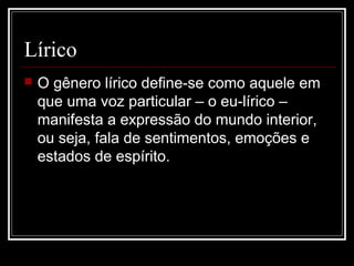 Lírico


O gênero lírico define-se como aquele em
que uma voz particular – o eu-lírico –
manifesta a expressão do mundo interior,
ou seja, fala de sentimentos, emoções e
estados de espírito.

 