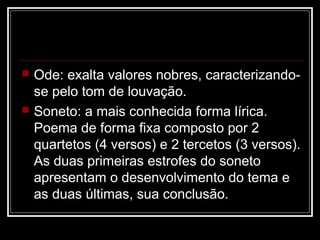 



Ode: exalta valores nobres, caracterizandose pelo tom de louvação.
Soneto: a mais conhecida forma lírica.
Poema de forma fixa composto por 2
quartetos (4 versos) e 2 tercetos (3 versos).
As duas primeiras estrofes do soneto
apresentam o desenvolvimento do tema e
as duas últimas, sua conclusão.

 