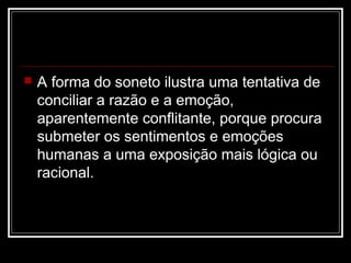 

A forma do soneto ilustra uma tentativa de
conciliar a razão e a emoção,
aparentemente conflitante, porque procura
submeter os sentimentos e emoções
humanas a uma exposição mais lógica ou
racional.

 