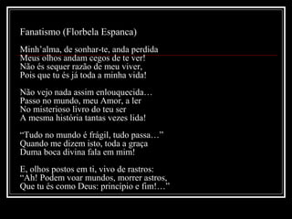 Fanatismo (Florbela Espanca)
Minh’alma, de sonhar-te, anda perdida
Meus olhos andam cegos de te ver!
Não és sequer razão de meu viver,
Pois que tu és já toda a minha vida!
Não vejo nada assim enlouquecida…
Passo no mundo, meu Amor, a ler
No misterioso livro do teu ser
A mesma história tantas vezes lida!
“Tudo no mundo é frágil, tudo passa…”
Quando me dizem isto, toda a graça
Duma boca divina fala em mim!
E, olhos postos em ti, vivo de rastros:
“Ah! Podem voar mundos, morrer astros,
Que tu és como Deus: princípio e fim!…”

 