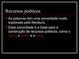 Recursos poéticos




As palavras tem uma sonoridade muito
explorada pela literatura.
Essa sonoridade é a base para a
construção de recursos poéticos, como o
ritmo, o metro e a rima.

 
