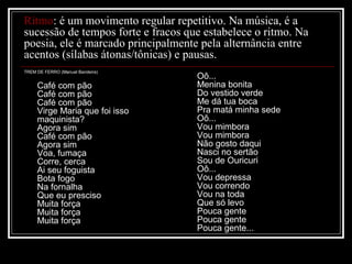 Ritmo: é um movimento regular repetitivo. Na música, é a
sucessão de tempos forte e fracos que estabelece o ritmo. Na
poesia, ele é marcado principalmente pela alternância entre
acentos (sílabas átonas/tônicas) e pausas.
TREM DE FERRO (Manuel Bandeira)

Café com pão
Café com pão
Café com pão
Virge Maria que foi isso
maquinista?
Agora sim
Café com pão
Agora sim
Voa, fumaça
Corre, cerca
Ai seu foguista
Bota fogo
Na fornalha
Que eu presciso
Muita força
Muita força
Muita força

Oô...
Menina bonita
Do vestido verde
Me dá tua boca
Pra matá minha sede
Oô...
Vou mimbora
Vou mimbora
Não gosto daqui
Nasci no sertão
Sou de Ouricuri
Oô...
Vou depressa
Vou correndo
Vou na toda
Que só levo
Pouca gente
Pouca gente
Pouca gente...

 