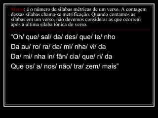 Metro: é o número de sílabas métricas de um verso. A contagem
dessas sílabas chama-se metrificação. Quando contamos as
sílabas em um verso, não devemos considerar as que ocorrem
após a última sílaba tônica do verso.

“Oh/ que/ sal/ da/ des/ que/ te/ nho
Da au/ ro/ ra/ da/ mi/ nha/ vi/ da
Da/ mi/ nha in/ fân/ cia/ que/ ri/ da
Que os/ a/ nos/ não/ tra/ zem/ mais”

 