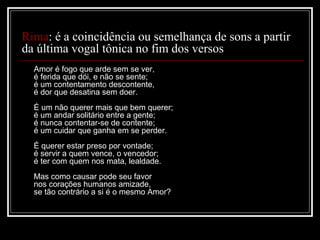 Rima: é a coincidência ou semelhança de sons a partir
da última vogal tônica no fim dos versos
Amor é fogo que arde sem se ver,
é ferida que dói, e não se sente;
é um contentamento descontente,
é dor que desatina sem doer.
É um não querer mais que bem querer;
é um andar solitário entre a gente;
é nunca contentar-se de contente;
é um cuidar que ganha em se perder.
É querer estar preso por vontade;
é servir a quem vence, o vencedor;
é ter com quem nos mata, lealdade.
Mas como causar pode seu favor
nos corações humanos amizade,
se tão contrário a si é o mesmo Amor?

 