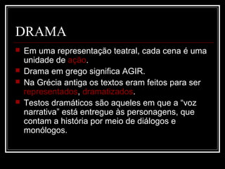 DRAMA





Em uma representação teatral, cada cena é uma
unidade de ação.
Drama em grego significa AGIR.
Na Grécia antiga os textos eram feitos para ser
representados, dramatizados.
Testos dramáticos são aqueles em que a “voz
narrativa” está entregue às personagens, que
contam a história por meio de diálogos e
monólogos.

 