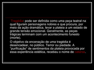 Tragédia: pode ser definida como uma peça teatral na
qual figuram personagens nobres e que procura, por
meio da ação dramática, levar a plateia a um estado de
grande tensão emocional. Geralmente, as peças
trágicas terminam com um acontecimento funesto
(morte).
O objetivo da encenação de uma tragédia é
desencadear, no público. Terror ou piedade. A
“purificação” de sentimentos da plateia provocada por
essa experiência estética, recebeu o nome de catarse.

 
