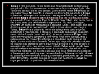 

 Édipo é filho de Laios, rei de Tebas que foi amaldiçoado de forma que
seu primeiro filho tornar-se-ia seu assassino e desposaria a própria mãe.
Tentando escapar da ira dos deuses, Laios manda matar Édipo logo de
seu nascimento. No entanto, a vontade do destino foi mais forte e Édipo 
sobreviveu, salvo por um pastor que o entregou a Políbio, rei de Corinto.
Já adulto Édipo descobre sobre a maldição que lhe foi atribuída e para
que ela não fosse cumprida, foge de Corinto para Tebas, sem saber que lá
sim é que seus pais verdadeiros o esperavam. No meio da viagem,
encontra um bando de mercadores e seu amo (Laios), sem saber que seu
destino estava já se concretizando, mata a todos. Assim que chega a
Tebas, Édipo livra a cidade da horrenda esfinge e de seus enigmas,
recebendo a recompensa: é eleito rei e premiado com a mão da recémviúva rainha Jocasta (viúva de Laios). Anos se passam e Édipo reina
como um verdadeiro soberano e tem vários filhos com Jocasta, mas a
cidade passa por momentos difíceis e a população pede ajuda ao rei.
Após uma consulta ao oráculo de Delfos, que responde pelo deus Apolo,
os tebanos são alertados sobre alguém que provoca a ira dos deuses: o
assassino de Laios, que ainda vive na cidade. Édipo então decide livrar
seu reino desse mal e descobrir quem é o assassino, desferindo uma
tremenda maldição. Ele só não esperava que essa maldição iria sobrecair
sobre ele próprio, assim que no mesmo dia descobrisse a verdade, através
do pastor que o encontrara ainda quando bebê, pendurado em um bosque
pelos tornozelos. Jocasta suicída-se assim que descobre, e Édipo se
cega, perfurando os próprios olhos e exilando-se.

 