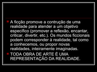 



A ficção promove a contrução de uma
realidade para atender a um objetivo
específico (promover a reflexão, encantar,
criticar, divertir, etc.). Os mundos ficcionais
podem corresponder à realidade, tal como
a conhecemos, ou propor novas
realidades, inteiramente imaginadas.
TODA OBRA DE ARTE É UMA
REPRESENTAÇÃO DA REALIDADE.

 