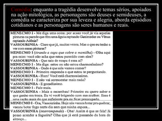 Comédia: enquanto a tragédia desenvolve temas sérios, apoiados
na ação mitológica, as personagens são deuses e semideuses, a
comédia se caracteriza por sua leveza e alegria, aborda episódios
cotidianos e as personagens são seres humanos e reais.

 