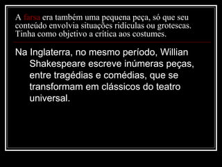 A farsa era também uma pequena peça, só que seu
conteúdo envolvia situações ridículas ou grotescas.
Tinha como objetivo a crítica aos costumes.

Na Inglaterra, no mesmo período, Willian
Shakespeare escreve inúmeras peças,
entre tragédias e comédias, que se
transformam em clássicos do teatro
universal.

 