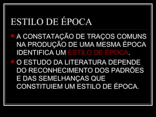 ESTILO DE ÉPOCA




A CONSTATAÇÃO DE TRAÇOS COMUNS
NA PRODUÇÃO DE UMA MESMA ÉPOCA
IDENTIFICA UM ESTÍLO DE ÉPOCA.
O ESTUDO DA LITERATURA DEPENDE
DO RECONHECIMENTO DOS PADRÕES
E DAS SEMELHANÇAS QUE
CONSTITUIEM UM ESTILO DE ÉPOCA.

 