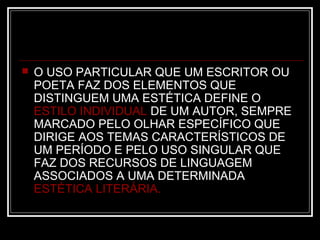 

O USO PARTICULAR QUE UM ESCRITOR OU
POETA FAZ DOS ELEMENTOS QUE
DISTINGUEM UMA ESTÉTICA DEFINE O
ESTILO INDIVIDUAL DE UM AUTOR, SEMPRE
MARCADO PELO OLHAR ESPECÍFICO QUE
DIRIGE AOS TEMAS CARACTERÍSTICOS DE
UM PERÍODO E PELO USO SINGULAR QUE
FAZ DOS RECURSOS DE LINGUAGEM
ASSOCIADOS A UMA DETERMINADA
ESTÉTICA LITERÁRIA.

 