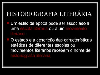 HISTORIOGRAFIA LITERÁRIA




Um estilo de época pode ser associado a
uma escola literária ou a um movimento
literário.
O estudo e a descrição das características
estéticas de diferentes escolas ou
movimentos literários recebem o nome de
historiografia literária.

 