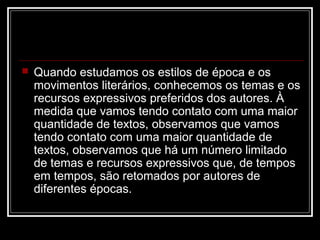 

Quando estudamos os estilos de época e os
movimentos literários, conhecemos os temas e os
recursos expressivos preferidos dos autores. À
medida que vamos tendo contato com uma maior
quantidade de textos, observamos que vamos
tendo contato com uma maior quantidade de
textos, observamos que há um número limitado
de temas e recursos expressivos que, de tempos
em tempos, são retomados por autores de
diferentes épocas.

 