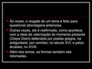 





Às vezes, o resgate de um tema é feito para
questionar abordagens anteriores.
Outras vezes, ele é reafirmado, como acontece
com a ideia de valorização do momento presente
(Carpe Diem) defendida por poetas gregos, na
antiguidade, por camões, no século XVI, e pelos
árcades, no XVIII.
Além dos temas, as formas também são
retomadas.

 