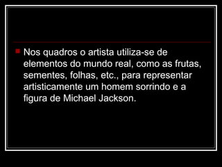 

Nos quadros o artista utiliza-se de
elementos do mundo real, como as frutas,
sementes, folhas, etc., para representar
artisticamente um homem sorrindo e a
figura de Michael Jackson.

 