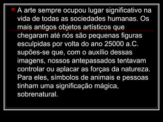 

A arte sempre ocupou lugar significativo na
vida de todas as sociedades humanas. Os
mais antigos objetos artísticos que
chegaram até nós são pequenas figuras
esculpidas por volta do ano 25000 a.C.
supões-se que, com o auxílio dessas
imagens, nossos antepassados tentavam
controlar ou aplacar as forças da natureza.
Para eles, símbolos de animais e pessoas
tinham uma significação mágica,
sobrenatural.

 