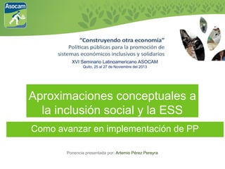 XVI Seminario Latinoamericano ASOCAM
Quito, 25 al 27 de Noviembre del 2013

Aproximaciones conceptuales a
la inclusión social y la ESS
Como avanzar en implementación de PP
Ponencia presentada por: Artemio Pérez Pereyra

 