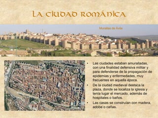 La ciudad románica
• Las ciudades estaban amuralladas,
con una finalidad defensiva militar y
para defenderse de la propagación de
epidemias y enfermedades, muy
frecuentes en aquella época.
• De la ciudad medieval destaca la
plaza, donde se localiza la iglesia y
tenía lugar el mercado, además de
hospitales o baños.
• Las casas se construían con madera,
adobe o cañas.
Murallas de Ávila
 