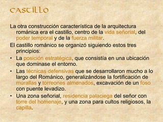 castillo
La otra construcción característica de la arquitectura
románica era el castillo, centro de la vida señorial, del
poder temporal y de la fuerza militar.
El castillo románico se organizó siguiendo estos tres
principios:
• La posición estratégica, que consistía en una ubicación
que dominase el entorno.
• Las técnicas defensivas que se desarrollaron mucho a lo
largo del Románico, generalizándose la fortificación de
murallas y torreones almenados, excavación de un foso
con puente levadizo.
• Una zona señorial, residencia palaciega del señor con
torre del homenaje, y una zona para cultos religiosos, la
capilla.
 