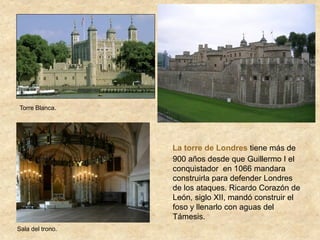 La torre de Londres tiene más de
900 años desde que Guillermo I el
conquistador en 1066 mandara
construirla para defender Londres
de los ataques. Ricardo Corazón de
León, siglo XII, mandó construir el
foso y llenarlo con aguas del
Támesis.
Sala del trono.
Torre Blanca.
 