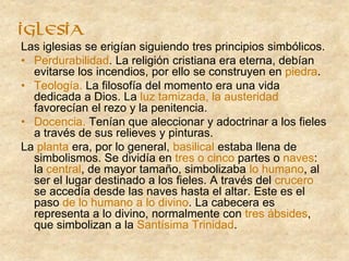 Las iglesias se erigían siguiendo tres principios simbólicos.
• Perdurabilidad. La religión cristiana era eterna, debían
evitarse los incendios, por ello se construyen en piedra.
• Teología. La filosofía del momento era una vida
dedicada a Dios. La luz tamizada, la austeridad
favorecían el rezo y la penitencia.
• Docencia. Tenían que aleccionar y adoctrinar a los fieles
a través de sus relieves y pinturas.
La planta era, por lo general, basilical estaba llena de
simbolismos. Se dividía en tres o cinco partes o naves:
la central, de mayor tamaño, simbolizaba lo humano, al
ser el lugar destinado a los fieles. A través del crucero
se accedía desde las naves hasta el altar. Este es el
paso de lo humano a lo divino. La cabecera es
representa a lo divino, normalmente con tres ábsides,
que simbolizan a la Santísima Trinidad.
IGLESIA
 