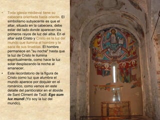 • Toda iglesia medieval tiene su
cabecera orientada hacia oriente. El
simbolismo subyacente es que el
altar, situado en la cabecera, debe
estar del lado donde aparecen los
primeros rayos de luz del alba. En el
altar está Cristo y Cristo es la luz del
mundo que ilumina al hombre y le
saca de sus tinieblas. El hombre
permanece en "su noche" hasta que
la luz de Cristo le ilumina
espiritualmente, como hace la luz
solar desplazando la noche al
amanecer.
• Este recordatorio de la figura de
Cristo como luz que alumbra el
mundo aparece por doquier en el
románico, como vemos en este
detalle del pantócrator en el ábside
de Sant Climent de Taüll: Ego sum
lux mundi (Yo soy la luz del
mundo).
 
