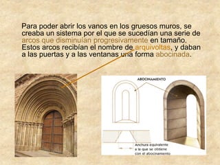 Para poder abrir los vanos en los gruesos muros, se
creaba un sistema por el que se sucedían una serie de
arcos que disminuían progresivamente en tamaño.
Estos arcos recibían el nombre de arquivoltas, y daban
a las puertas y a las ventanas una forma abocinada.
 