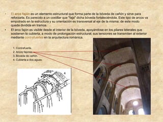 • El arco fajón es un elemento estructural que forma parte de la bóveda de cañón y sirve para
reforzarla. Es parecido a un costillar que "faja" dicha bóveda fortaleciéndola. Este tipo de arcos va
empotrado en la estructura y su orientación es transversal al eje de la misma; de este modo
queda dividida en tramos.
• El arco fajón es visible desde el interior de la bóveda, apoyándose en los pilares laterales que
sostienen la cubierta, a modo de prolongación estructural; sus tensiones se transmiten al exterior
mediante contrafuertes en la arquitectura románica.
1. Contrafuerte.
2. Arcos fajones
3. Bóveda de cañón.
4. Cubierta a dos aguas.
 