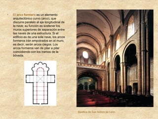 • El arco formero es un elemento
arquitectónico curvo (arco), que
discurre paralelo al eje longitudinal de
la nave; su función es sostener los
muros superiores de separación entre
las naves de una estructura. Si el
edificio es de una sola nave, los arcos
formeros irán empotrados en el muro,
es decir, serán arcos ciegos. Los
arcos formeros van de pilar a pilar
coincidiendo con los tramos de la
bóveda.
Basílica de San Isidoro de León.
 