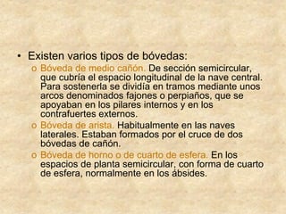 • Existen varios tipos de bóvedas:
o Bóveda de medio cañón. De sección semicircular,
que cubría el espacio longitudinal de la nave central.
Para sostenerla se dividía en tramos mediante unos
arcos denominados fajones o perpiaños, que se
apoyaban en los pilares internos y en los
contrafuertes externos.
o Bóveda de arista. Habitualmente en las naves
laterales. Estaban formados por el cruce de dos
bóvedas de cañón.
o Bóveda de horno o de cuarto de esfera. En los
espacios de planta semicircular, con forma de cuarto
de esfera, normalmente en los ábsides.
 