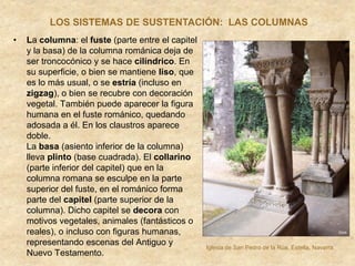 • La columna: el fuste (parte entre el capitel
y la basa) de la columna románica deja de
ser troncocónico y se hace cilíndrico. En
su superficie, o bien se mantiene liso, que
es lo más usual, o se estría (incluso en
zigzag), o bien se recubre con decoración
vegetal. También puede aparecer la figura
humana en el fuste románico, quedando
adosada a él. En los claustros aparece
doble.
La basa (asiento inferior de la columna)
lleva plinto (base cuadrada). El collarino
(parte inferior del capitel) que en la
columna romana se esculpe en la parte
superior del fuste, en el románico forma
parte del capitel (parte superior de la
columna). Dicho capitel se decora con
motivos vegetales, animales (fantásticos o
reales), o incluso con figuras humanas,
representando escenas del Antiguo y
Nuevo Testamento.
LOS SISTEMAS DE SUSTENTACIÓN: LAS COLUMNAS
Iglesia de San Pedro de la Rúa, Estella, Navarra.
 