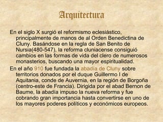 Arquitectura
En el siglo X surgió el reformismo eclesiástico,
principalmente de manos de al Orden Benedictina de
Cluny. Basándose en la regla de San Benito de
Nursia(480-547), la reforma cluniacense consiguió
cambios en las formas de vida del clero de numerosos
monasterios, buscando una mayor espiritualidad.
En el año 910 fue fundada la abadía de Cluny sobre
territorios donados por el duque Guillermo I de
Aquitania, conde de Auvernia, en la región de Borgoña
(centro-este de Francia). Dirigida por el abad Bernon de
Baume, la abadía impuso la nueva reforma y fue
cobrando gran importancia hasta convertirse en uno de
los mayores poderes políticos y económicos europeos.
 
