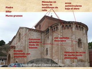 Iglesia San Miguel (Daroca, Zaragoza)
arcos
semicirculares
bajo el alero
Ménsulas en
forma de
modillones de
rollo
con capiteles
decorados
Ventanas de arcos
de medio punto
abocinadas
Portada
abocinada con
arquivoltas
Piedra
Sillar
Muros gruesos
Columnas
adosadas a
modo de
lesenas
 