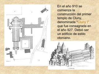 En el año 910 se
comienza la
construcción del primer
templo de Cluny,
denominada "Cluny I"
que fue consagrada en
el año 927. Debió ser
un edificio de estilo
otoniano.
 