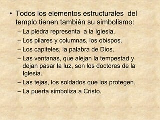 • Todos los elementos estructurales del
templo tienen también su simbolismo:
– La piedra representa a la Iglesia.
– Los pilares y columnas, los obispos.
– Los capiteles, la palabra de Dios.
– Las ventanas, que alejan la tempestad y
dejan pasar la luz, son los doctores de la
Iglesia.
– Las tejas, los soldados que los protegen.
– La puerta simboliza a Cristo.
 