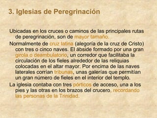 Ubicadas en los cruces o caminos de las principales rutas
de peregrinación, son de mayor tamaño.
Normalmente de cruz latina (alegoría de la cruz de Cristo)
con tres o cinco naves. El ábside formado por una gran
girola o deambulatorio, un corredor que facilitaba la
circulación de los fieles alrededor de las reliquias
colocadas en el altar mayor. Por encima de las naves
laterales corrían tribunas, unas galerías que permitían
un gran número de fieles en el interior del templo.
La iglesia contaba con tres pórticos de acceso, una a los
pies y las otras en los brazos del crucero, recordando
las personas de la Trinidad.
3. Iglesias de Peregrinación
 