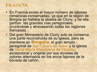 • En Francia existe el mayor número de iglesias
románicas conservadas, ya que en la región de
Borgóa se hallaba la abadía de Cluny, y de ella
partían las grandes vías peregrinales,
cruzándose y atravesando todas las regiones
francesas.
• Del gran Monasterio de Cluny solo se conserva
una parte reconstruida de su iglesia, pero se
mantiene en Borgoña, el gran templo
peregrinal de San Lázaro de Autun y la iglesia
de Santa María Magdalena de Vézelay,
excepcional y original por sus dovelas de
colores alternados en los arcos fajones de la
bóveda de cañón.
francia
 